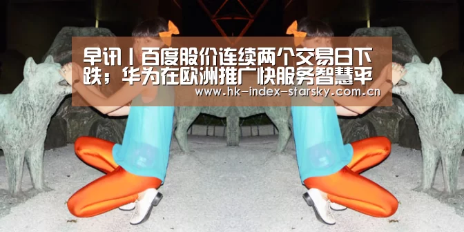 早讯丨百度股价连续两个交易日下跌;华为在欧洲推广快服务智慧平台_星空体育入口(图3) 星空体育官网