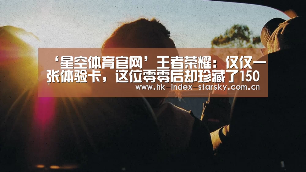 ‘星空体育官网’王者荣耀:仅仅一张体验卡,这位零零后却珍藏了1500天,原因太意外!(图2) 星空体育官网
