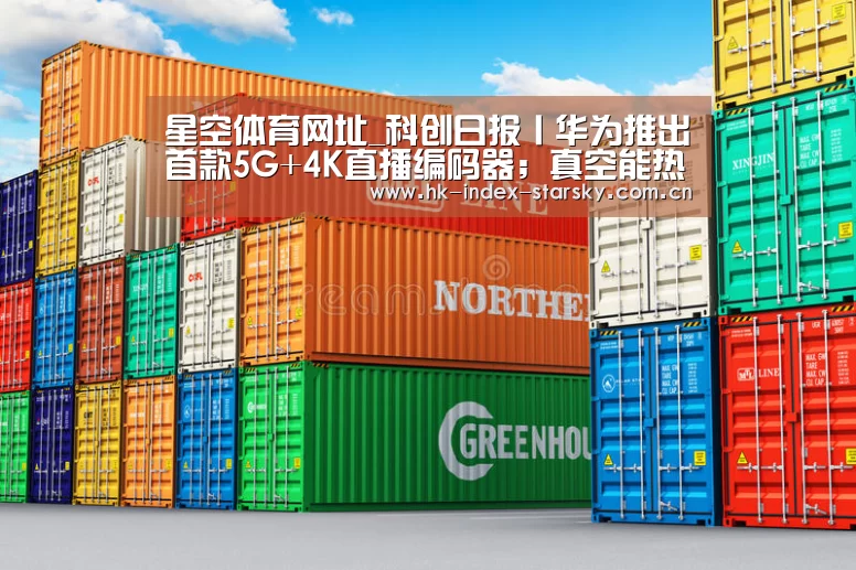 星空体育网址_科创日报丨华为推出首款5G+4K直播编码器;真空能热传导且能传播声音(图1) 星空体育